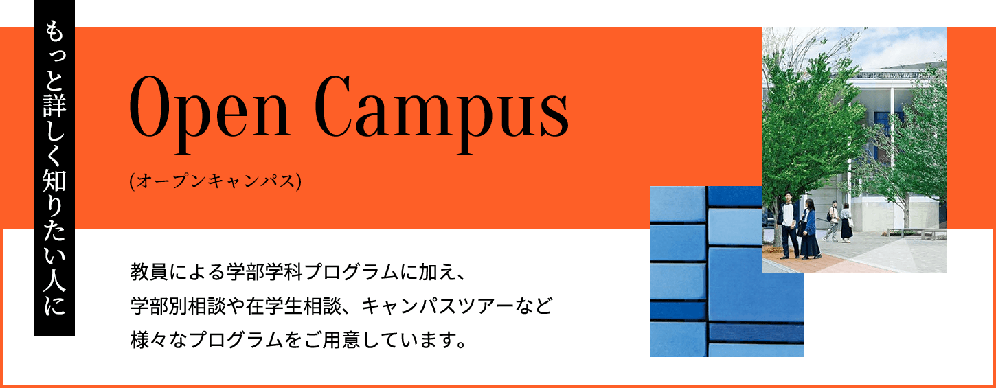 もっと詳しく知りたい⼈に　オープンキャンパス　教員による学部学科プログラムに加え、学部別相談や在学生相談、キャンパスツアーなど様々なプログラムをご用意しています。